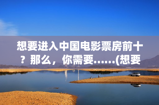 想要进入中国电影票房前十？那么，你需要……(想要进入中国电网怎么进)