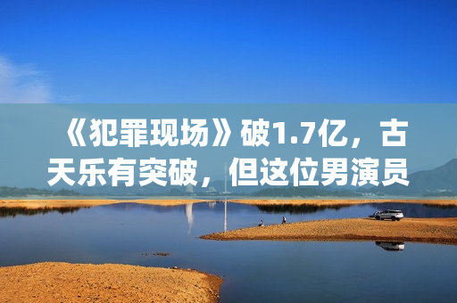 《犯罪现场》破1.7亿，古天乐有突破，但这位男演员最惊艳(犯罪现场详细解析)