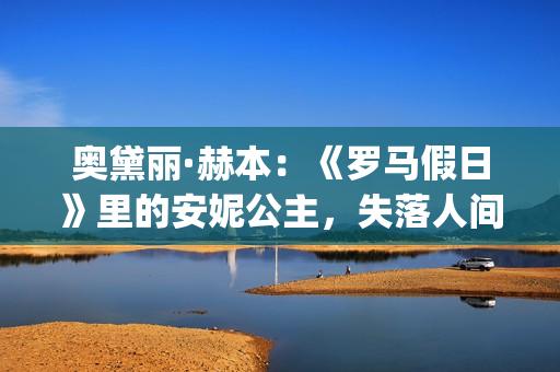 奥黛丽·赫本：《罗马假日》里的安妮公主，失落人间的天使(奥黛丽·赫本经典电影)