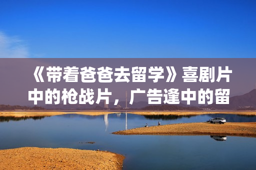《带着爸爸去留学》喜剧片中的枪战片，广告逢中的留学指南(带着爸爸去留学大结局)