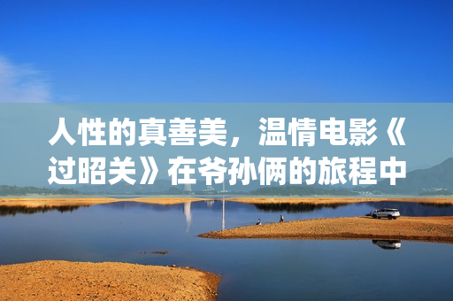 人性的真善美，温情电影《过昭关》在爷孙俩的旅程中见证人生价值(人性的真善美句子)