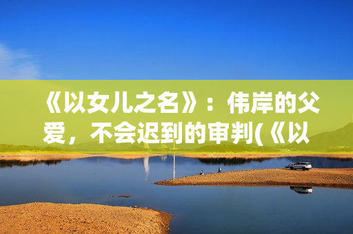《以女儿之名》：伟岸的父爱，不会迟到的审判(《以女儿之名》大结局)