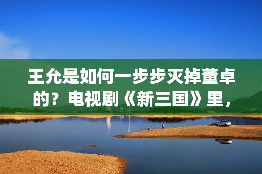 王允是如何一步步灭掉董卓的？电视剧《新三国》里，分了这5步(王允在哪)