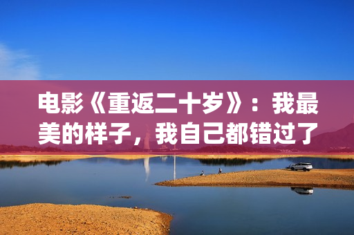 电影《重返二十岁》：我最美的样子，我自己都错过了(电影《重返二十岁》免费观看)