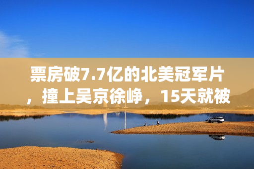 票房破7.7亿的北美冠军片，撞上吴京徐峥，15天就被内地观众抛弃(北京票房)