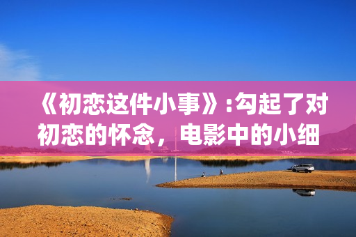 《初恋这件小事》:勾起了对初恋的怀念，电影中的小细节也让人感动(初恋这件小事在线观看电视剧免费)