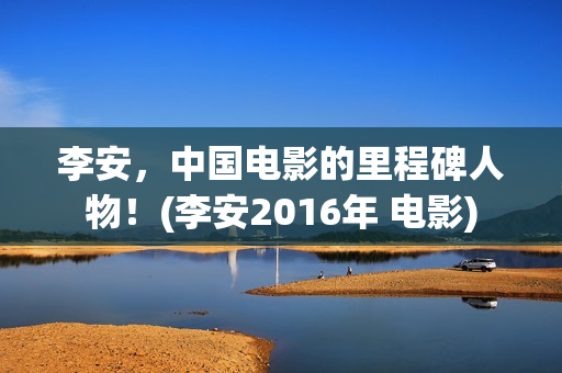 李安，中国电影的里程碑人物！(李安2016年 电影)
