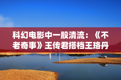 科幻电影中一股清流：《不老奇事》王传君搭档王珞丹，致敬人生！(科幻电影意思)