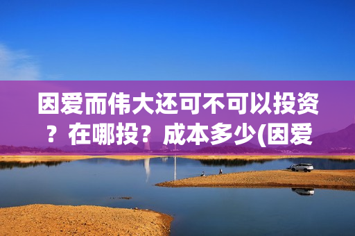 因爱而伟大还可不可以投资？在哪投？成本多少(因爱而伟大还可以说什么)