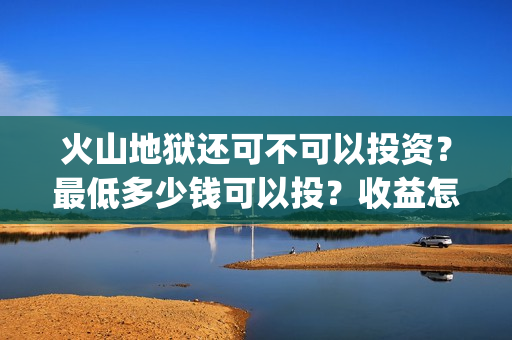火山地狱还可不可以投资？最低多少钱可以投？收益怎么算(火山地狱2021年能上映吗)