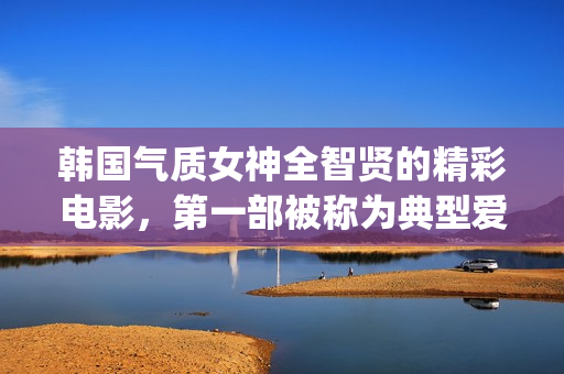 韩国气质女神全智贤的精彩电影，第一部被称为典型爱情片！(韩国气质女孩)