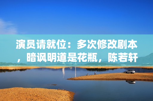 演员请就位：多次修改剧本，暗讽明道是花瓶，陈若轩真乃戏精本精(演员请就位50位演员)