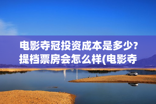 电影夺冠投资成本是多少?提档票房会怎么样(电影夺冠投资方)