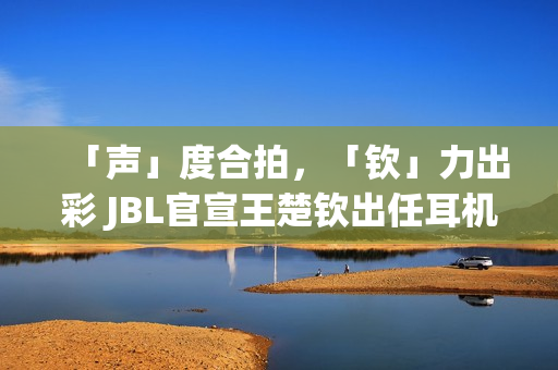 「声」度合拍，「钦」力出彩 JBL官宣王楚钦出任耳机大中华区代言人(合拍度测试)