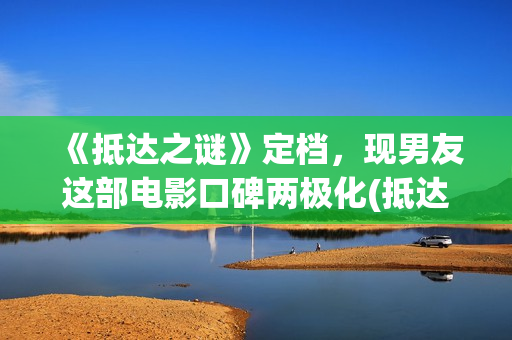 《抵达之谜》定档，现男友这部电影口碑两极化(抵达之谜真相是什么)