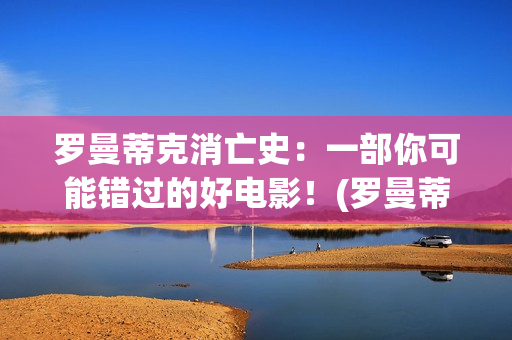 罗曼蒂克消亡史：一部你可能错过的好电影！(罗曼蒂克消亡史在线观看)