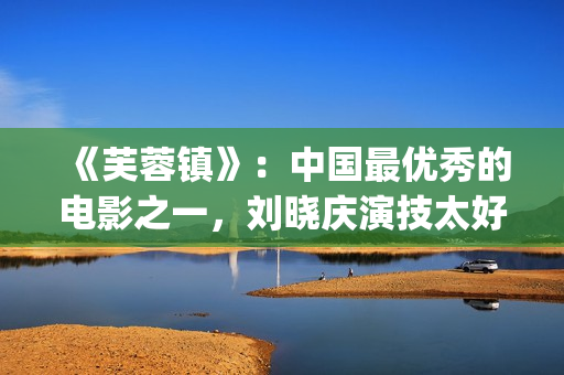 《芙蓉镇》：中国最优秀的电影之一，刘晓庆演技太好(芙蓉镇的故事原型)