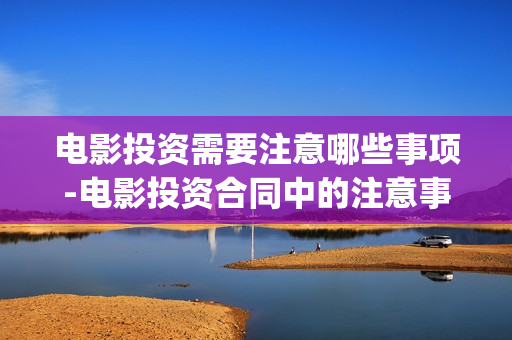 电影投资需要注意哪些事项-电影投资合同中的注意事项(投资电影一定赚钱吗)