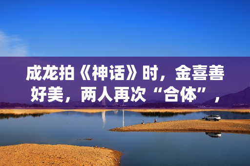成龙拍《神话》时，金喜善好美，两人再次“合体”，金喜善变了(成龙拍的神话)