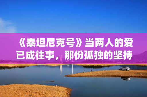 《泰坦尼克号》当两人的爱已成往事，那份孤独的坚持竟如此耀眼(泰坦尼克号3小时47完整版)