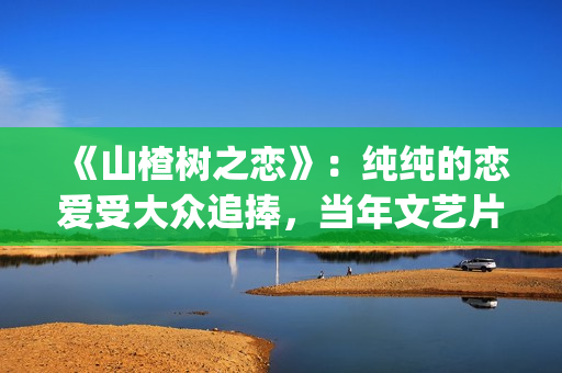 《山楂树之恋》：纯纯的恋爱受大众追捧，当年文艺片票房第一(《山楂树之恋》舞蹈Dj)
