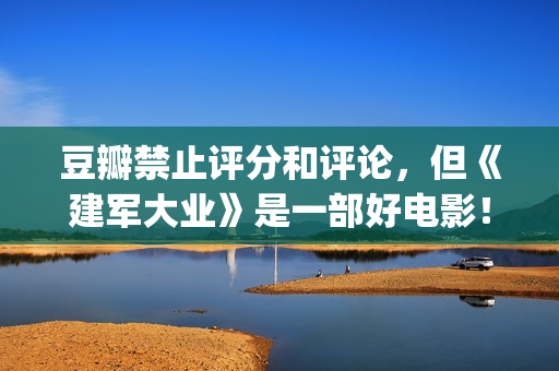 豆瓣禁止评分和评论，但《建军大业》是一部好电影！(豆瓣禁止评论的电影)