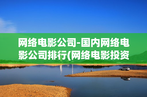 网络电影公司-国内网络电影公司排行(网络电影投资公司)