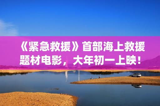 《紧急救援》首部海上救援题材电影，大年初一上映！(《紧急救援》今日热映)