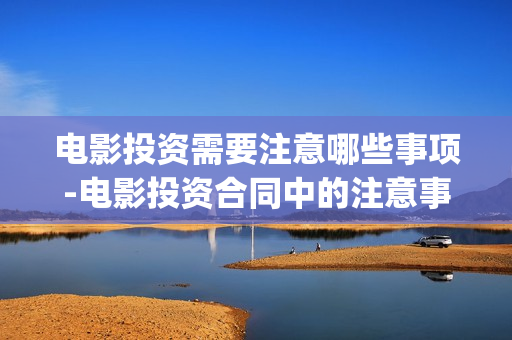 电影投资需要注意哪些事项-电影投资合同中的注意事项(投资电影项目需要多少资金)