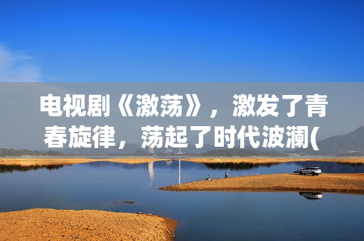 电视剧《激荡》，激发了青春旋律，荡起了时代波澜(激荡剧情分集介绍电视猫)