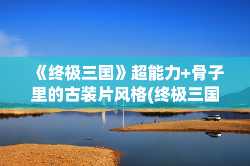 《终极三国》超能力+骨子里的古装片风格(终极三国2021)