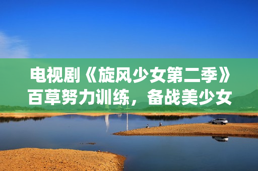 电视剧《旋风少女第二季》百草努力训练，备战美少女挑战赛！(旋风少第一季免费版(完整版))