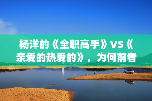 杨洋的《全职高手》VS《亲爱的热爱的》，为何前者失败了？(全职高手杨洋片段)