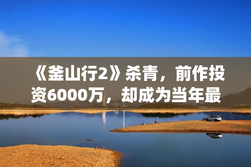 《釜山行2》杀青，前作投资6000万，却成为当年最高票房电影(釜山行2un)