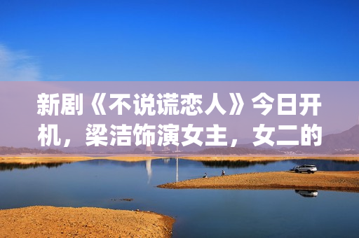 新剧《不说谎恋人》今日开机，梁洁饰演女主，女二的期待值也很高(不说谎恋人演员表电视猫)