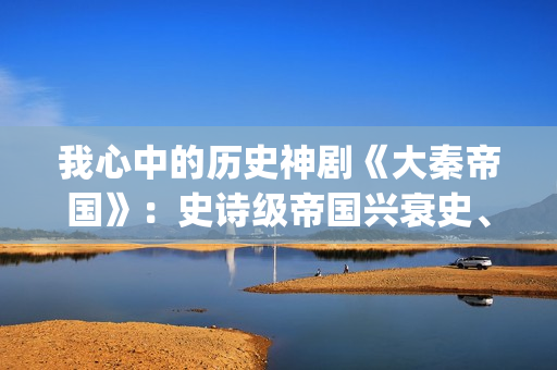 我心中的历史神剧《大秦帝国》：史诗级帝国兴衰史、全演技派阵容(我心中的历史观)
