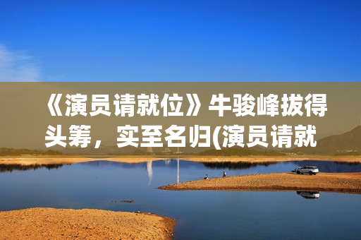 《演员请就位》牛骏峰拔得头筹，实至名归(演员请就位3在线观看完整版免费)