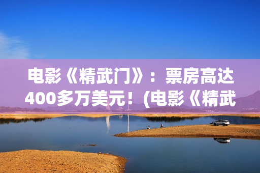 电影《精武门》：票房高达400多万美元！(电影《精武门》甄子丹内地上映)
