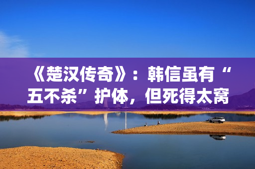 《楚汉传奇》：韩信虽有“五不杀”护体，但死得太窝囊令人唏嘘(楚汉传奇演员表)