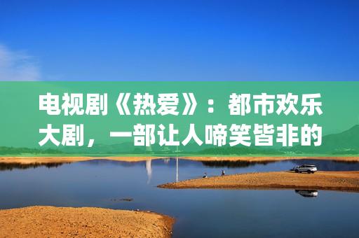 电视剧《热爱》：都市欢乐大剧，一部让人啼笑皆非的喜剧片(电视剧《热爱》免费观看全集苏有朋版)