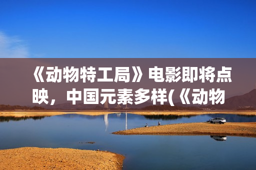 《动物特工局》电影即将点映，中国元素多样(《动物特工局》免费观看)