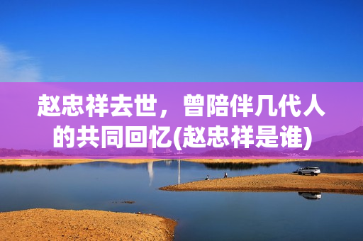 赵忠祥去世，曾陪伴几代人的共同回忆(赵忠祥是谁)