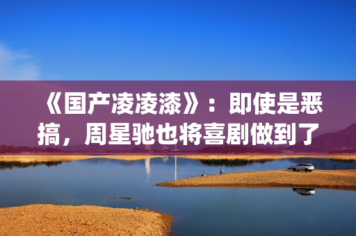 《国产凌凌漆》：即使是恶搞，周星驰也将喜剧做到了最佳(国产凌凌漆粤语版电影)