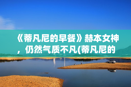 《蒂凡尼的早餐》赫本女神，仍然气质不凡(蒂凡尼的早餐深层含义)