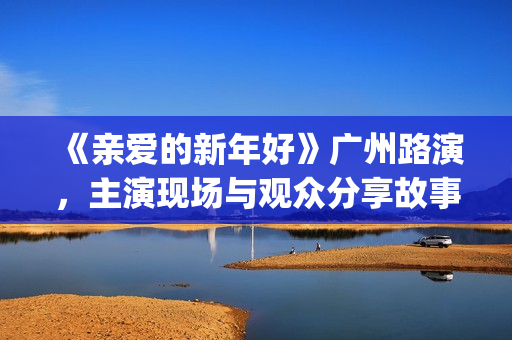 《亲爱的新年好》广州路演，主演现场与观众分享故事(亲爱的新年好图片)