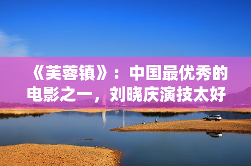 《芙蓉镇》：中国最优秀的电影之一，刘晓庆演技太好(《芙蓉镇》原文)