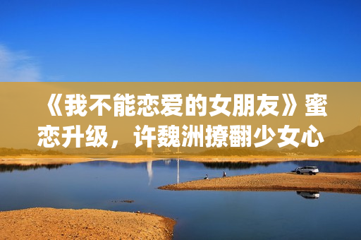 《我不能恋爱的女朋友》蜜恋升级，许魏洲撩翻少女心 惹人羡慕！(《我不能恋爱的理由》电视剧)