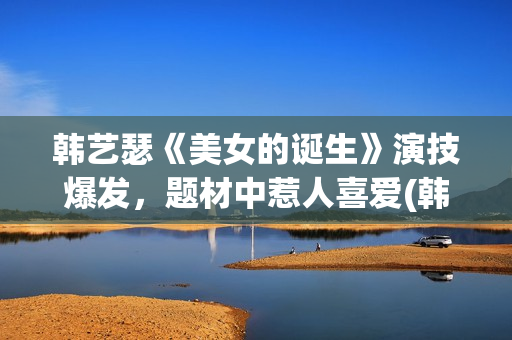 韩艺瑟《美女的诞生》演技爆发，题材中惹人喜爱(韩艺瑟美图)