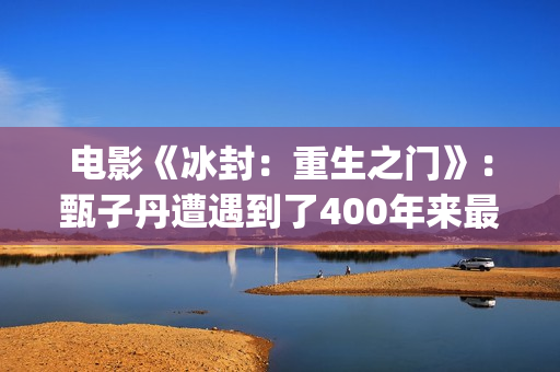 电影《冰封：重生之门》：甄子丹遭遇到了400年来最大的挑战(电影冰封重生之门演员表)