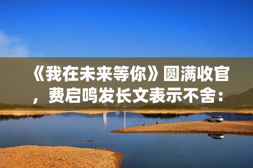 《我在未来等你》圆满收官，费启鸣发长文表示不舍：我会再找到你(我在未来等你歌曲)
